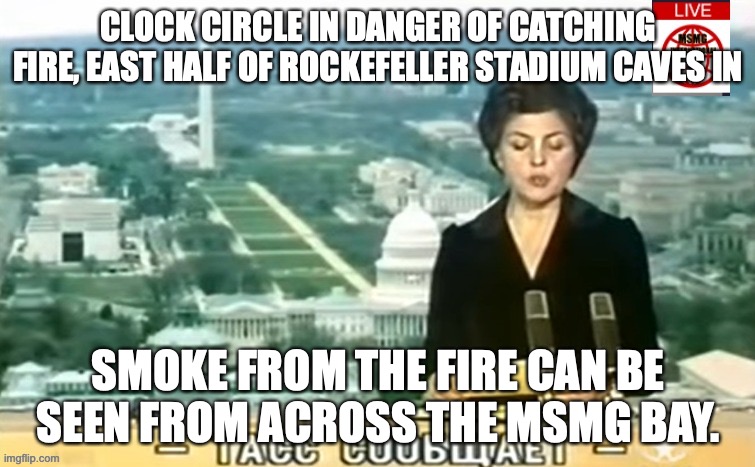Dictator MSMG News | CLOCK CIRCLE IN DANGER OF CATCHING FIRE, EAST HALF OF ROCKEFELLER STADIUM CAVES IN; SMOKE FROM THE FIRE CAN BE SEEN FROM ACROSS THE MSMG BAY. | image tagged in dictator msmg news | made w/ Imgflip meme maker
