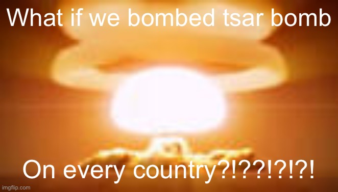tsar bomba | What if we bombed tsar bomb; On every country?!??!?!?! | image tagged in tsar bomba | made w/ Imgflip meme maker