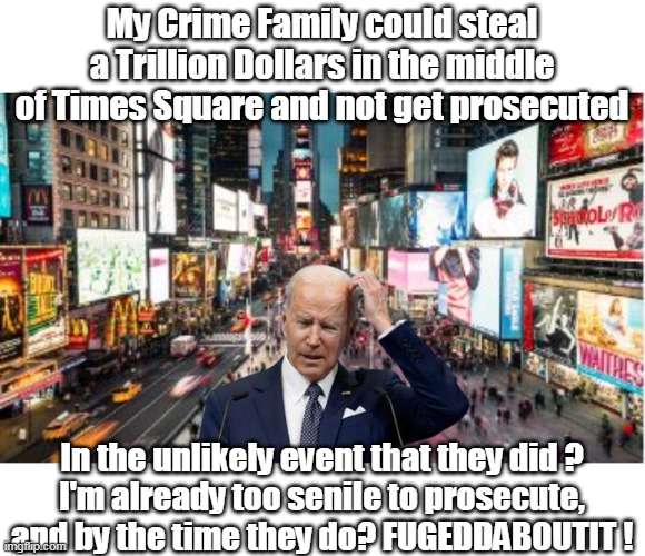 The Whitey Bulger / Rain Man of the White House | My Crime Family could steal a Trillion Dollars in the middle of Times Square and not get prosecuted; In the unlikely event that they did ?
I'm already too senile to prosecute, and by the time they do? FUGEDDABOUTIT ! | image tagged in biden crime family | made w/ Imgflip meme maker