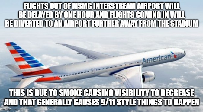American Airlines Jet | FLIGHTS OUT OF MSMG INTERSTREAM AIRPORT WILL BE DELAYED BY ONE HOUR AND FLIGHTS COMING IN WILL BE DIVERTED TO AN AIRPORT FURTHER AWAY FROM THE STADIUM; THIS IS DUE TO SMOKE CAUSING VISIBILITY TO DECREASE AND THAT GENERALLY CAUSES 9/11 STYLE THINGS TO HAPPEN | image tagged in american airlines jet | made w/ Imgflip meme maker