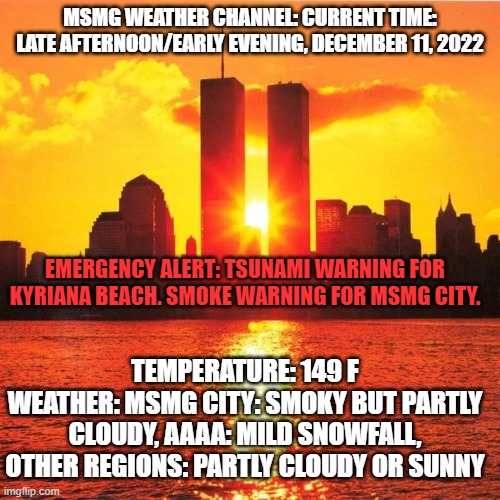 MSMG WEATHER CHANNEL: CURRENT TIME: LATE AFTERNOON/EARLY EVENING, DECEMBER 11, 2022; EMERGENCY ALERT: TSUNAMI WARNING FOR KYRIANA BEACH. SMOKE WARNING FOR MSMG CITY. TEMPERATURE: 149 F
WEATHER: MSMG CITY: SMOKY BUT PARTLY CLOUDY, AAAA: MILD SNOWFALL, OTHER REGIONS: PARTLY CLOUDY OR SUNNY | made w/ Imgflip meme maker