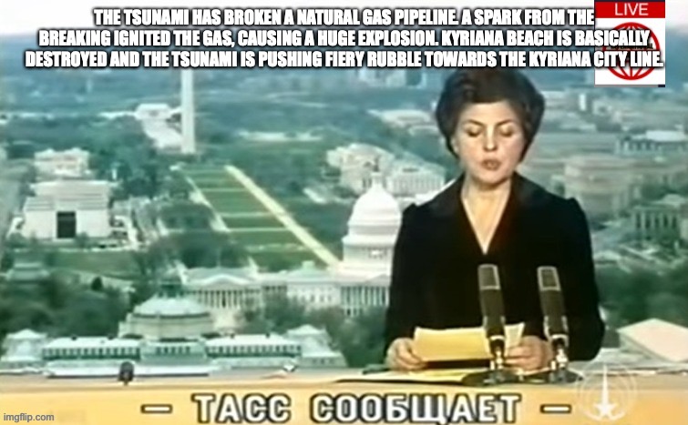 Dictator MSMG News | THE TSUNAMI HAS BROKEN A NATURAL GAS PIPELINE. A SPARK FROM THE BREAKING IGNITED THE GAS, CAUSING A HUGE EXPLOSION. KYRIANA BEACH IS BASICALLY DESTROYED AND THE TSUNAMI IS PUSHING FIERY RUBBLE TOWARDS THE KYRIANA CITY LINE. | image tagged in dictator msmg news | made w/ Imgflip meme maker