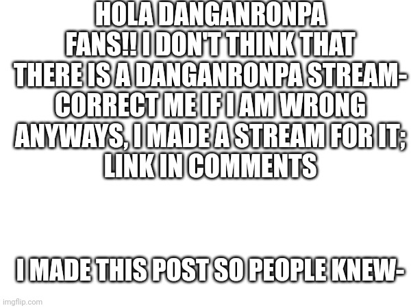 Mods please don't take this down | HOLA DANGANRONPA FANS!! I DON'T THINK THAT THERE IS A DANGANRONPA STREAM-
CORRECT ME IF I AM WRONG; ANYWAYS, I MADE A STREAM FOR IT;
LINK IN COMMENTS; I MADE THIS POST SO PEOPLE KNEW- | image tagged in danganronpa,announcement,streams | made w/ Imgflip meme maker