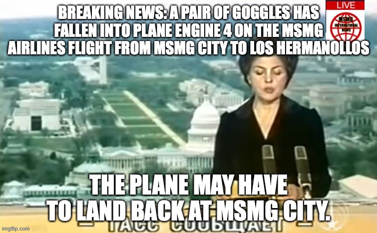 Dictator MSMG News | BREAKING NEWS: A PAIR OF GOGGLES HAS FALLEN INTO PLANE ENGINE 4 ON THE MSMG AIRLINES FLIGHT FROM MSMG CITY TO LOS HERMANOLLOS; THE PLANE MAY HAVE TO LAND BACK AT MSMG CITY. | image tagged in dictator msmg news | made w/ Imgflip meme maker