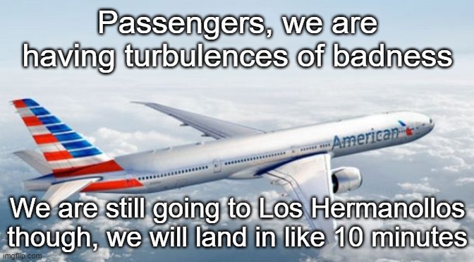 American Airlines Jet | Passengers, we are having turbulences of badness; We are still going to Los Hermanollos though, we will land in like 10 minutes | image tagged in american airlines jet | made w/ Imgflip meme maker