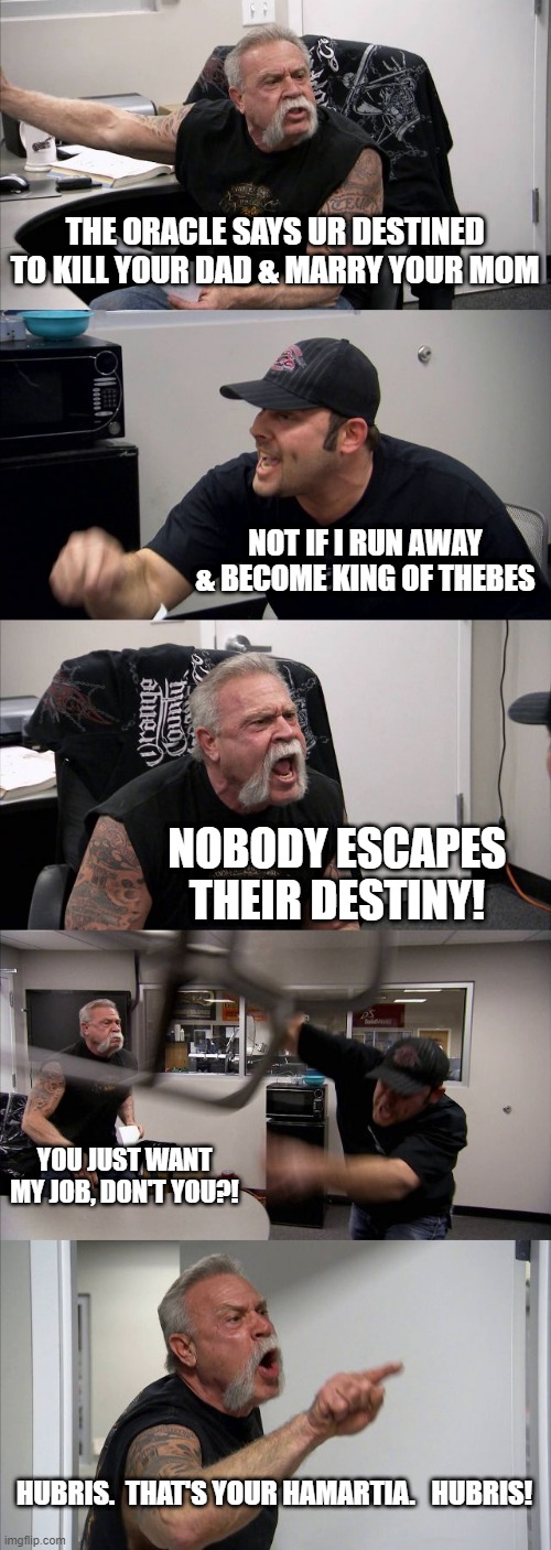 American Chopper Argument | THE ORACLE SAYS UR DESTINED TO KILL YOUR DAD & MARRY YOUR MOM; NOT IF I RUN AWAY & BECOME KING OF THEBES; NOBODY ESCAPES THEIR DESTINY! YOU JUST WANT MY JOB, DON'T YOU?! HUBRIS.  THAT'S YOUR HAMARTIA.   HUBRIS! | image tagged in memes,american chopper argument | made w/ Imgflip meme maker