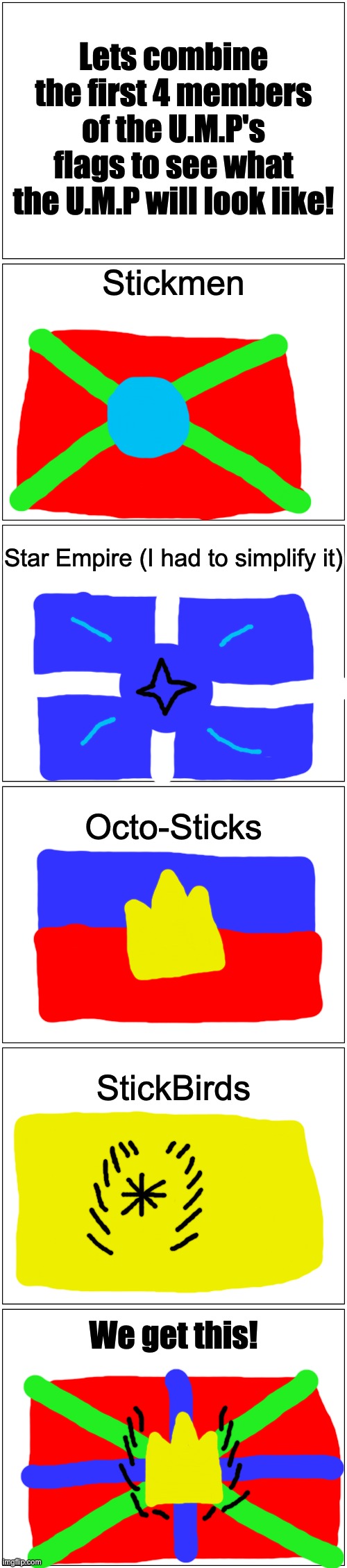 U.M.P flag concept (it actually looks better and less chaotic than i thought it would look) | Lets combine the first 4 members of the U.M.P's flags to see what the U.M.P will look like! Stickmen; Star Empire (I had to simplify it); Octo-Sticks; StickBirds; We get this! | image tagged in memes,blank comic panel 1x2 | made w/ Imgflip meme maker