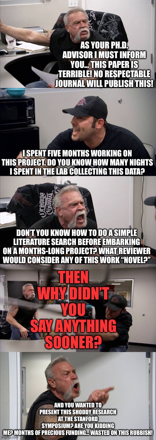 A Philosophy of Doctorates | AS YOUR PH.D. ADVISOR I MUST INFORM YOU… THIS PAPER IS TERRIBLE! NO RESPECTABLE JOURNAL WILL PUBLISH THIS! I SPENT FIVE MONTHS WORKING ON THIS PROJECT. DO YOU KNOW HOW MANY NIGHTS I SPENT IN THE LAB COLLECTING THIS DATA? THEN WHY DIDN’T YOU SAY ANYTHING SOONER? DON’T YOU KNOW HOW TO DO A SIMPLE LITERATURE SEARCH BEFORE EMBARKING ON A MONTHS-LONG PROJECT? WHAT REVIEWER WOULD CONSIDER ANY OF THIS WORK “NOVEL?”; AND YOU WANTED TO PRESENT THIS SHODDY RESEARCH AT THE STANFORD SYMPOSIUM? ARE YOU KIDDING ME? MONTHS OF PRECIOUS FUNDING… WASTED ON THIS RUBBISH! | image tagged in memes,american chopper argument | made w/ Imgflip meme maker