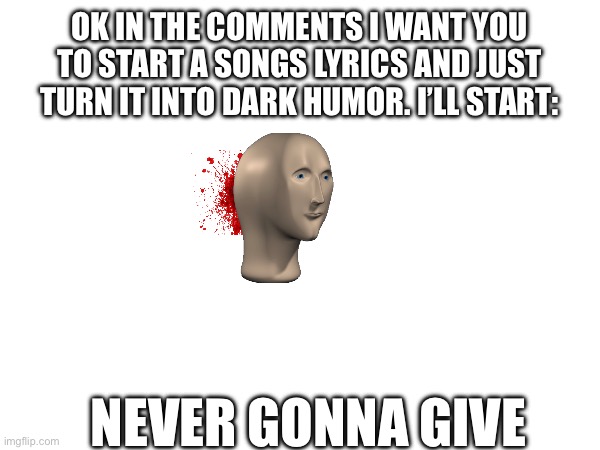 OK IN THE COMMENTS I WANT YOU TO START A SONGS LYRICS AND JUST TURN IT INTO DARK HUMOR. I’LL START:; NEVER GONNA GIVE | made w/ Imgflip meme maker