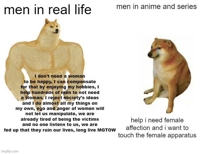 Mens in Real life vs Mens in Anime and Series | men in real life; men in anime and series; I don't need a woman to be happy, I can compensate for that by enjoying my hobbies, I help hundreds of men to not need a woman, I reject society's ideas and I do almost all my things on my own, ego and anger of women will not let us manipulate, we are already tired of being the victims and no one listens to us, we are fed up that they ruin our lives, long live MGTOW; help i need female affection and i want to touch the female apparatus | image tagged in memes,buff doge vs cheems,real life,reality | made w/ Imgflip meme maker