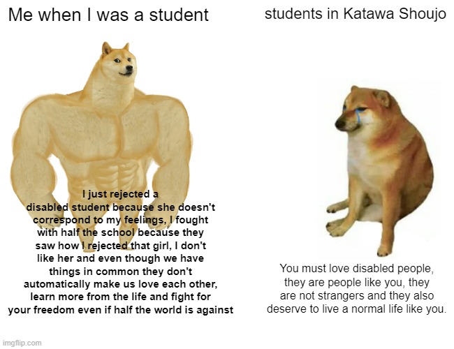 When I Play Katawa Shoujo | Me when I was a student; students in Katawa Shoujo; I just rejected a disabled student because she doesn't correspond to my feelings, I fought with half the school because they saw how I rejected that girl, I don't like her and even though we have things in common they don't automatically make us love each other, learn more from the life and fight for your freedom even if half the world is against; You must love disabled people, they are people like you, they are not strangers and they also deserve to live a normal life like you. | image tagged in memes,buff doge vs cheems | made w/ Imgflip meme maker