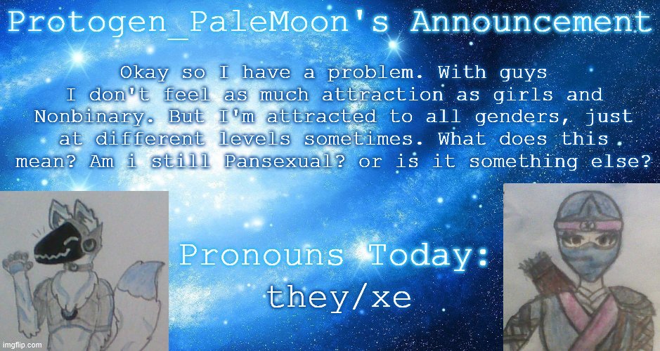 Am I pan, or something else? | Okay so I have a problem. With guys I don't feel as much attraction as girls and Nonbinary. But I'm attracted to all genders, just at different levels sometimes. What does this mean? Am i still Pansexual? or is it something else? they/xe | image tagged in protogen_palemoon's announcement template,sexuality,questioning,pansexual,attraction,help | made w/ Imgflip meme maker