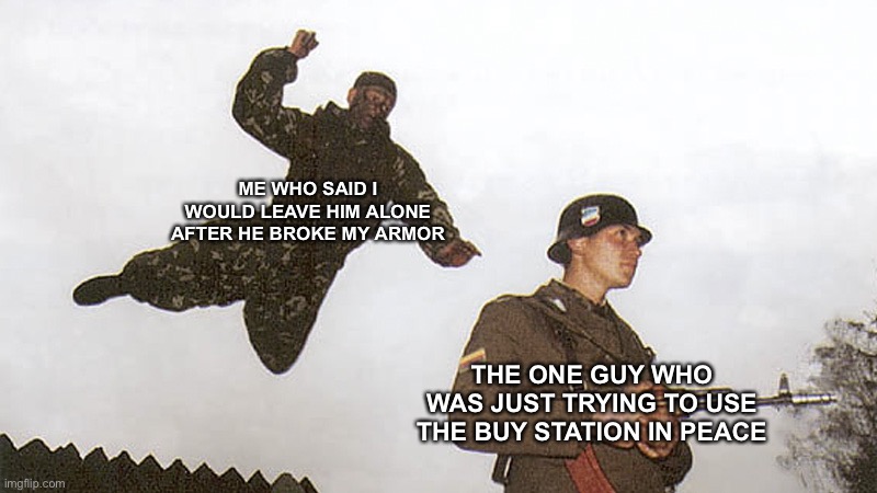 To sum it up, I won my gulag > land at quarry > random guy wants to use buy station > breaks my plates after I say I’ll leave hi | ME WHO SAID I WOULD LEAVE HIM ALONE AFTER HE BROKE MY ARMOR; THE ONE GUY WHO WAS JUST TRYING TO USE THE BUY STATION IN PEACE | image tagged in soldier jump spetznaz | made w/ Imgflip meme maker