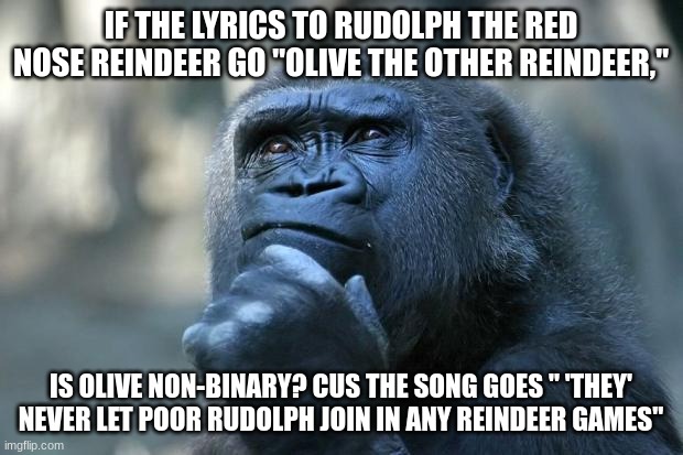 im deeply disturbed | IF THE LYRICS TO RUDOLPH THE RED NOSE REINDEER GO "OLIVE THE OTHER REINDEER,"; IS OLIVE NON-BINARY? CUS THE SONG GOES " 'THEY' NEVER LET POOR RUDOLPH JOIN IN ANY REINDEER GAMES" | image tagged in deep thoughts | made w/ Imgflip meme maker
