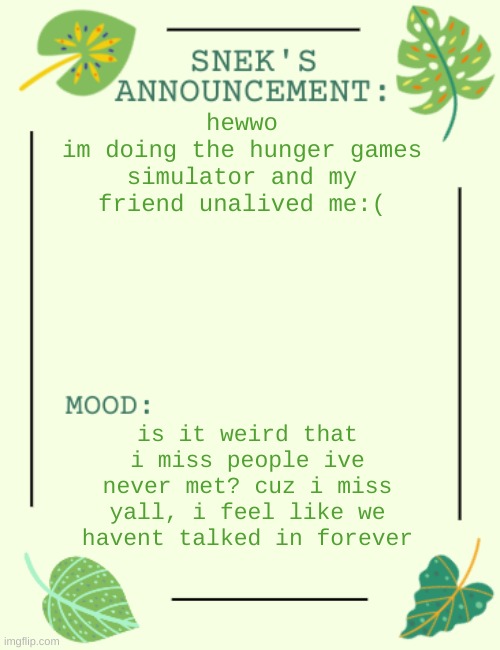 eeeee | hewwo
im doing the hunger games simulator and my friend unalived me:(; is it weird that i miss people ive never met? cuz i miss yall, i feel like we havent talked in forever | image tagged in snek says sh1t | made w/ Imgflip meme maker