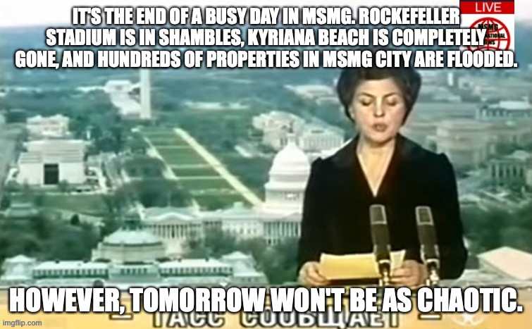 To all of MSMG, sleep well. Good night. | IT'S THE END OF A BUSY DAY IN MSMG. ROCKEFELLER STADIUM IS IN SHAMBLES, KYRIANA BEACH IS COMPLETELY GONE, AND HUNDREDS OF PROPERTIES IN MSMG CITY ARE FLOODED. HOWEVER, TOMORROW WON'T BE AS CHAOTIC. | image tagged in dictator msmg news | made w/ Imgflip meme maker