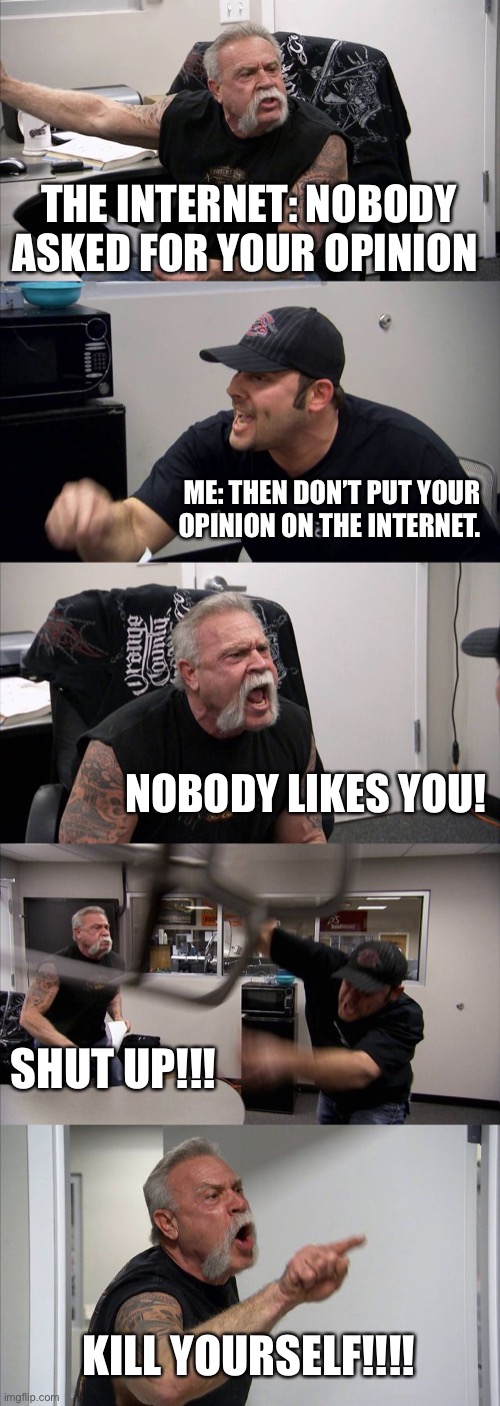 American Chopper Argument | THE INTERNET: NOBODY ASKED FOR YOUR OPINION; ME: THEN DON’T PUT YOUR OPINION ON THE INTERNET. NOBODY LIKES YOU! SHUT UP!!! KILL YOURSELF!!!! | image tagged in memes,american chopper argument | made w/ Imgflip meme maker