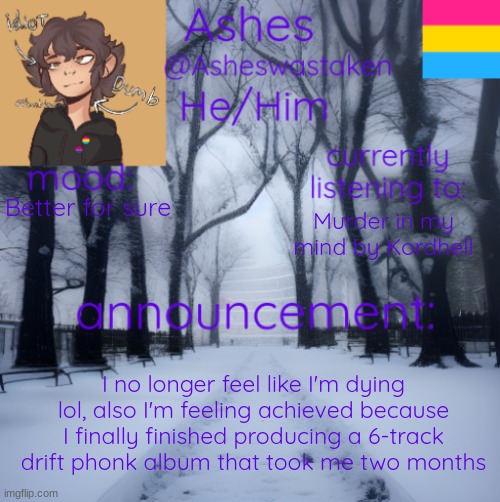 another update | Better for sure; Murder in my mind by Kordhell; I no longer feel like I'm dying lol, also I'm feeling achieved because I finally finished producing a 6-track drift phonk album that took me two months | image tagged in ashes' template | made w/ Imgflip meme maker