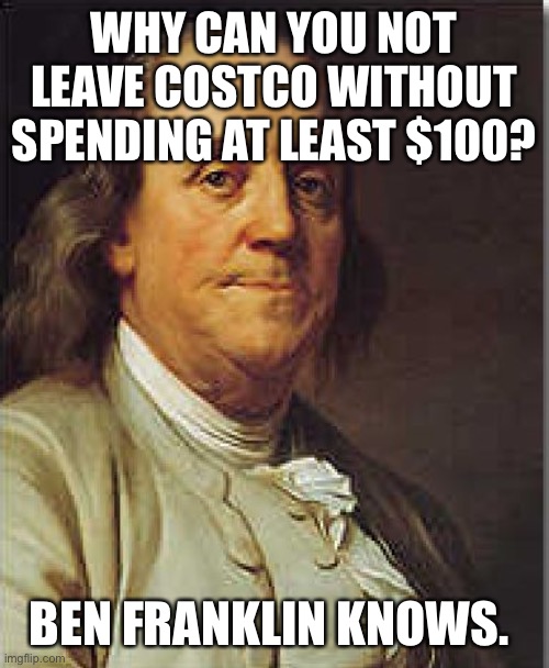 Ben Franklin knows how Costco works… | WHY CAN YOU NOT LEAVE COSTCO WITHOUT SPENDING AT LEAST $100? BEN FRANKLIN KNOWS. | image tagged in ben franklin | made w/ Imgflip meme maker