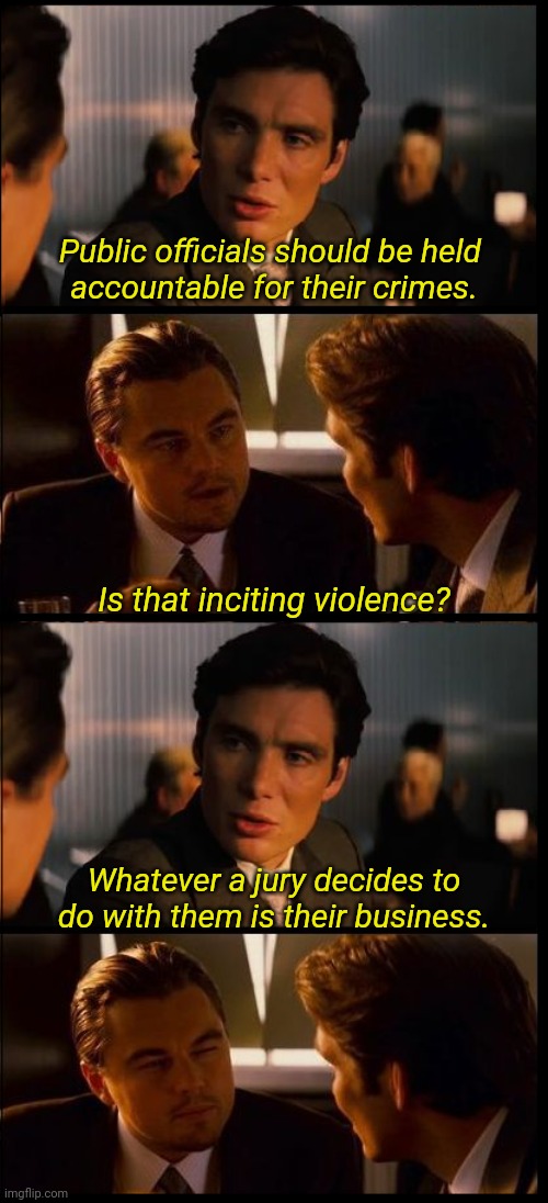 inception 4 pane | Public officials should be held 
accountable for their crimes. Is that inciting violence? Whatever a jury decides to do with them is their business. | image tagged in inception 4 pane | made w/ Imgflip meme maker