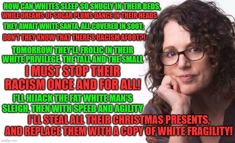 Then Robin DiAngelo got an idea, a wonderful, awful idea | HOW CAN WHITES SLEEP SO SNUGLY IN THEIR BEDS, WHILE DREAMS OF SUGAR PLUMS DANCE IN THEIR HEADS; THEY AWAIT WHITE SANTA, ALL COVERED IN SOOT;; DON'T THEY KNOW THAT THERE'S RACISM AFOOT?! TOMORROW THEY'LL FROLIC IN THEIR WHITE PRIVILEGE, THE TALL AND THE SMALL; I MUST STOP THEIR RACISM ONCE AND FOR ALL! I'LL HIJACK THE FAT WHITE MAN'S SLEIGH, THEN WITH SPEED AND AGILITY; I'LL STEAL ALL THEIR CHRISTMAS PRESENTS, AND REPLACE THEM WITH A COPY OF WHITE FRAGILITY! | image tagged in memes,racism,christmas,poem,dr seuss,white people | made w/ Imgflip meme maker