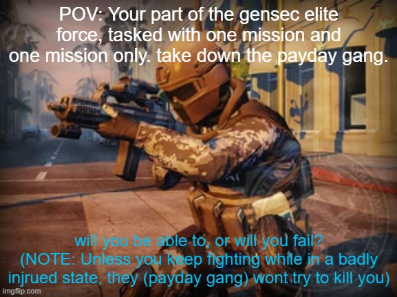 An actual police rp? Suprising. | POV: Your part of the gensec elite force, tasked with one mission and one mission only. take down the payday gang. will you be able to, or will you fail?
(NOTE: Unless you keep fighting while in a badly injrued state, they (payday gang) wont try to kill you) | made w/ Imgflip meme maker