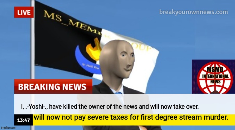 MSMG News (OLD, DO NOT USE) | I, .-Yoshi-., have killed the owner of the news and will now take over. I will now not pay severe taxes for first degree stream murder. | image tagged in msmg news | made w/ Imgflip meme maker