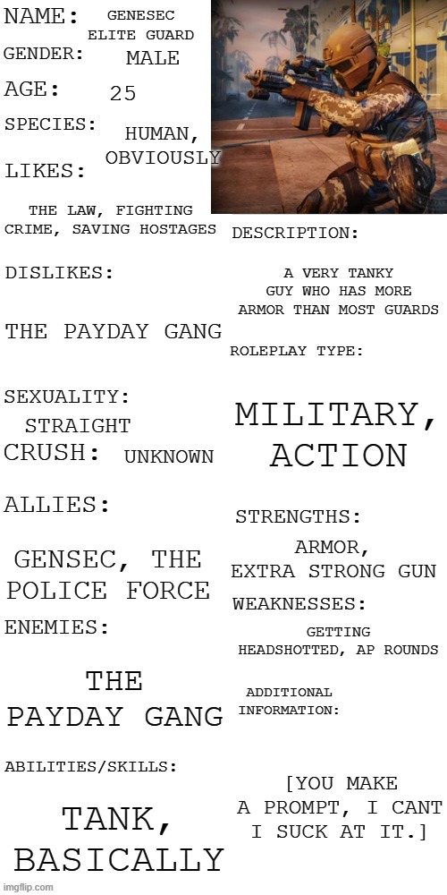 (Updated) Roleplay OC showcase | GENESEC ELITE GUARD; MALE; 25; HUMAN, OBVIOUSLY; THE LAW, FIGHTING CRIME, SAVING HOSTAGES; A VERY TANKY GUY WHO HAS MORE ARMOR THAN MOST GUARDS; THE PAYDAY GANG; MILITARY, ACTION; STRAIGHT; UNKNOWN; ARMOR, EXTRA STRONG GUN; GENSEC, THE POLICE FORCE; GETTING HEADSHOTTED, AP ROUNDS; THE PAYDAY GANG; [YOU MAKE A PROMPT, I CANT I SUCK AT IT.]; TANK, BASICALLY | image tagged in updated roleplay oc showcase | made w/ Imgflip meme maker