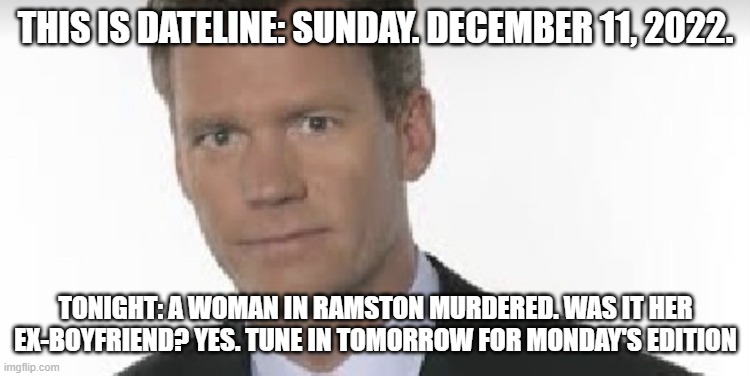 Chris Hansen | THIS IS DATELINE: SUNDAY. DECEMBER 11, 2022. TONIGHT: A WOMAN IN RAMSTON MURDERED. WAS IT HER EX-BOYFRIEND? YES. TUNE IN TOMORROW FOR MONDAY'S EDITION | image tagged in chris hansen | made w/ Imgflip meme maker