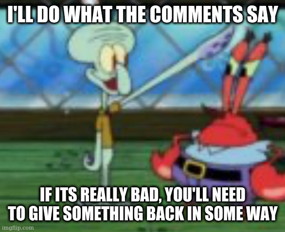 Third reich squidward | I'LL DO WHAT THE COMMENTS SAY; IF ITS REALLY BAD, YOU'LL NEED TO GIVE SOMETHING BACK IN SOME WAY | image tagged in third reich squidward | made w/ Imgflip meme maker