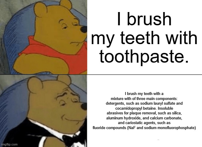 Tuxedo Winnie The Pooh | I brush my teeth with toothpaste. I brush my teeth with a mixture with of three main components: detergents, such as sodium lauryl sulfate and cocamidopropyl betaine. Insoluble abrasives for plaque removal, such as silica, aluminum hydroxide, and calcium carbonate, and cariostatic agents, such as fluoride compounds (NaF and sodium monofluorophosphate) | image tagged in memes,tuxedo winnie the pooh | made w/ Imgflip meme maker