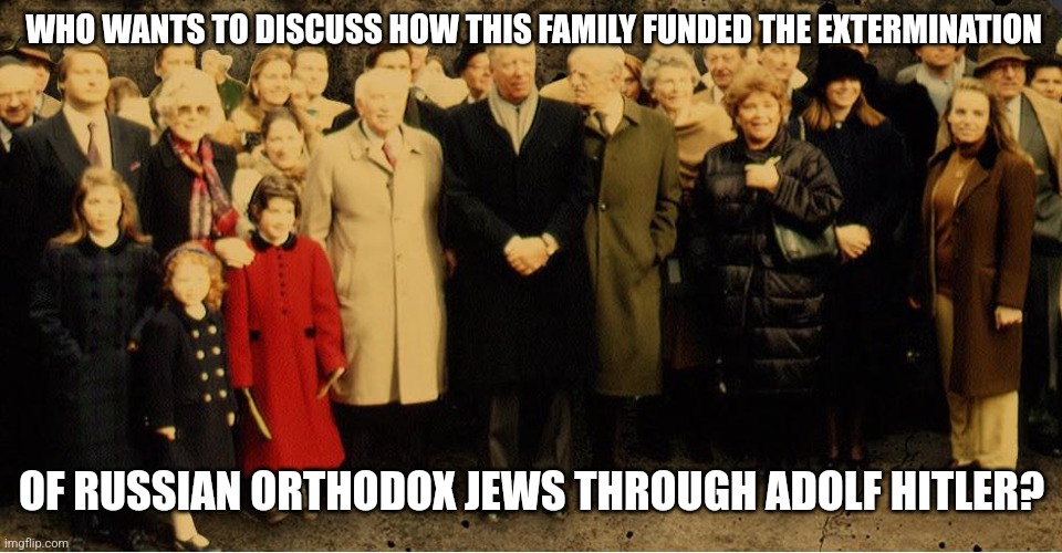 WHO WANTS TO DISCUSS HOW THIS FAMILY FUNDED THE EXTERMINATION; OF RUSSIAN ORTHODOX JEWS THROUGH ADOLF HITLER? | made w/ Imgflip meme maker