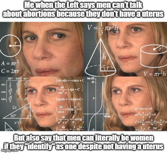 Confusing times, isn't it? | Me when the Left says men can't talk about abortions because they don't have a uterus; But also say that men can literally be women if they "identify" as one despite not having a uterus | image tagged in calculating meme,liberal logic,identity politics,transgender,abortion | made w/ Imgflip meme maker