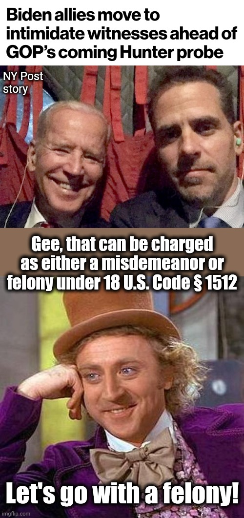 And expect Biden Crime Family allies to AGAIN step forward with millions of dollars to remedy the situation! | NY Post
story; Gee, that can be charged as either a misdemeanor or felony under 18 U.S. Code § 1512; Let's go with a felony! | image tagged in memes,creepy condescending wonka,witness intimidation,biden crime family,hunter biden,investigation | made w/ Imgflip meme maker