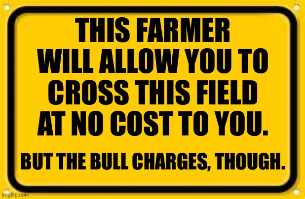 No Cost! | THIS FARMER WILL ALLOW YOU TO CROSS THIS FIELD AT NO COST TO YOU. BUT THE BULL CHARGES, THOUGH. | image tagged in memes,blank yellow sign | made w/ Imgflip meme maker