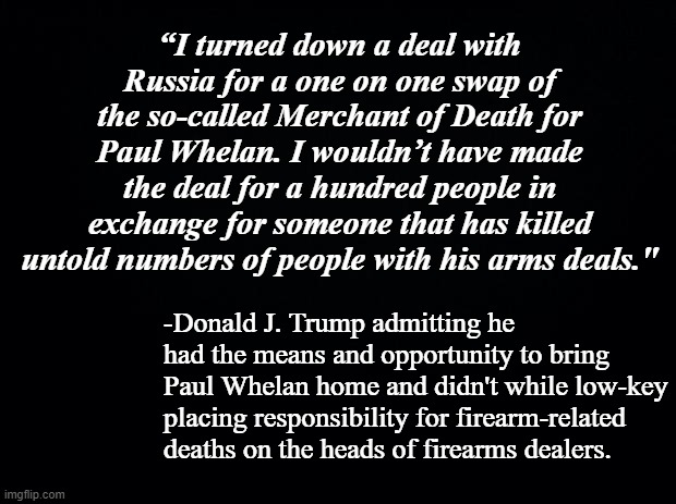 So the "very stable genius," "expert deal-maker" didn't bring Whelan home without having to hand over Bout?  That's odd... | “I turned down a deal with Russia for a one on one swap of the so-called Merchant of Death for Paul Whelan. I wouldn’t have made the deal for a hundred people in exchange for someone that has killed untold numbers of people with his arms deals."; -Donald J. Trump admitting he had the means and opportunity to bring Paul Whelan home and didn't while low-key placing responsibility for firearm-related deaths on the heads of firearms dealers. | image tagged in black background,trump is the election fraud,donald trump is an idiot | made w/ Imgflip meme maker