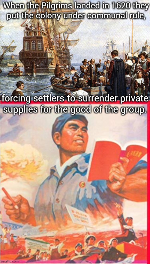 There's a word for that. | When the Pilgrims landed in 1620 they
put the colony under communal rule, forcing settlers to surrender private
supplies for the good of the group. | image tagged in pilgrims,communist china,history,make america great again | made w/ Imgflip meme maker