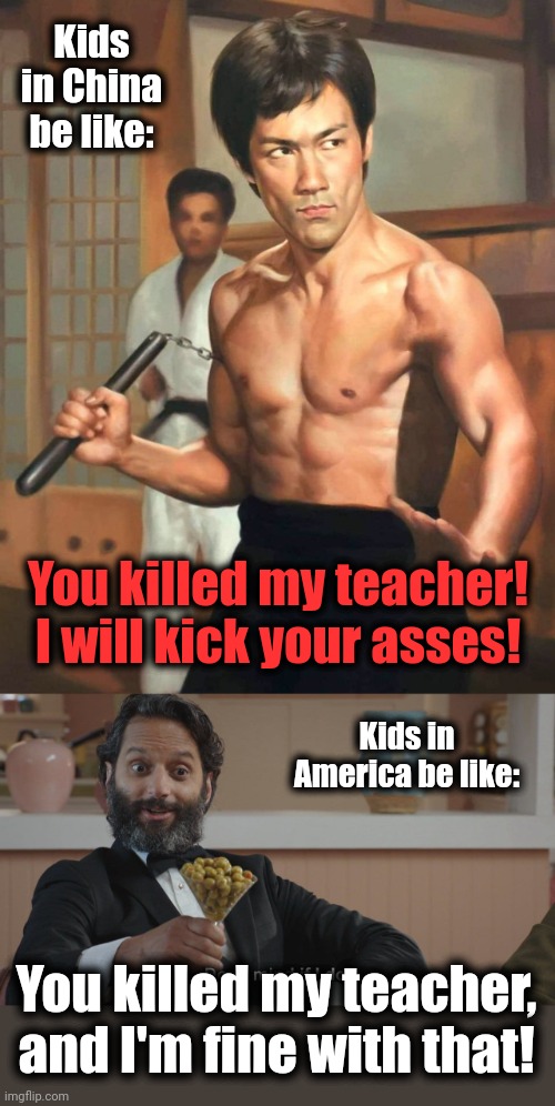 You killed my teacher! | Kids in China be like:; You killed my teacher!
I will kick your asses! Kids in America be like:; You killed my teacher, and I'm fine with that! | image tagged in don't mind if i do,bruce lee,fist of fury,you killed my teacher,memes,china | made w/ Imgflip meme maker