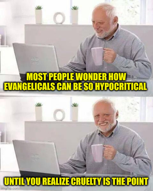 They truly believe they are always right, therefore anything they do is right. Like ignoring their own religious leader's teachi | MOST PEOPLE WONDER HOW EVANGELICALS CAN BE SO HYPOCRITICAL; UNTIL YOU REALIZE CRUELTY IS THE POINT | image tagged in memes,hide the pain harold | made w/ Imgflip meme maker