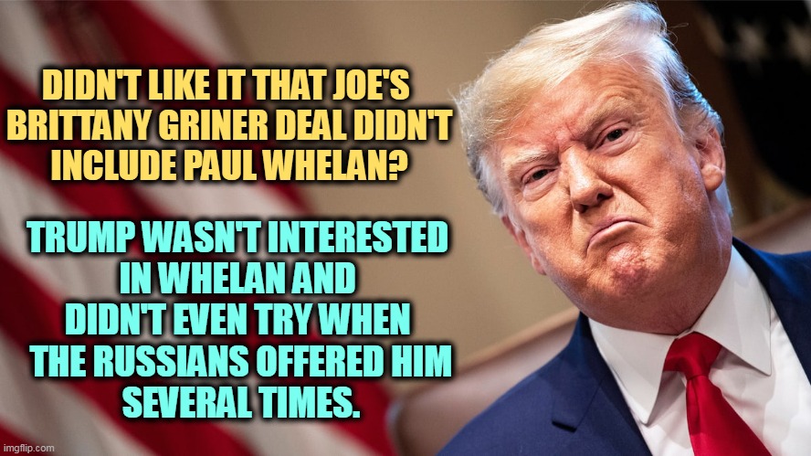 DIDN'T LIKE IT THAT JOE'S 

BRITTANY GRINER DEAL DIDN'T INCLUDE PAUL WHELAN? TRUMP WASN'T INTERESTED 

IN WHELAN AND 
DIDN'T EVEN TRY WHEN 
THE RUSSIANS OFFERED HIM
SEVERAL TIMES. | image tagged in brittany griner,paul whelan,trump,not,interested | made w/ Imgflip meme maker