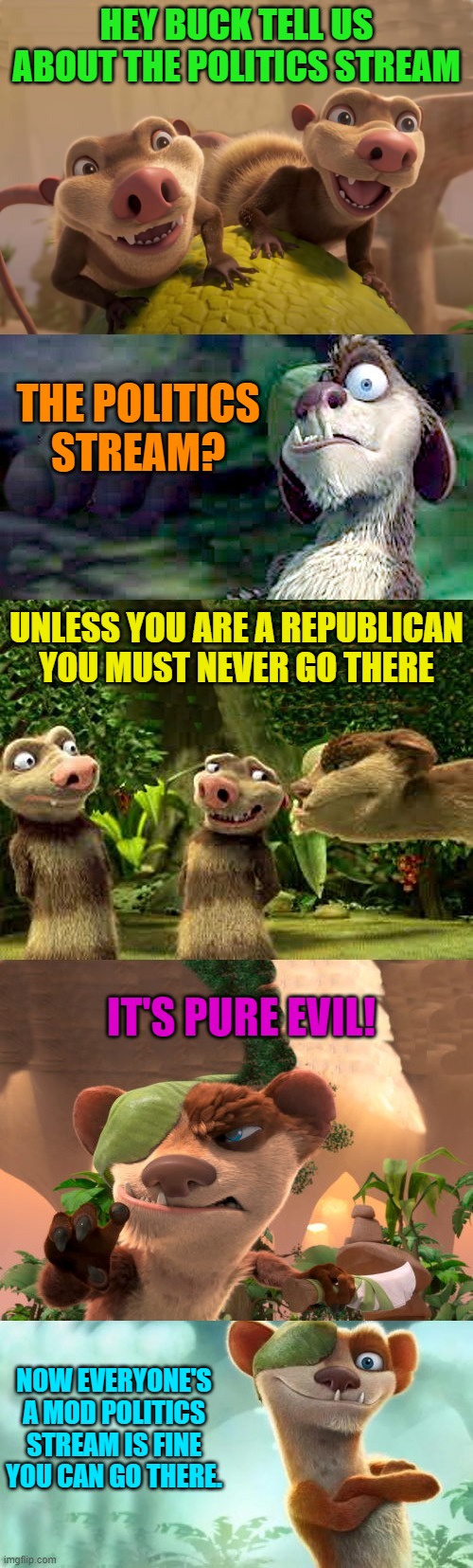 HEY BUCK TELL US ABOUT THE POLITICS STREAM; THE POLITICS STREAM? UNLESS YOU ARE A REPUBLICAN YOU MUST NEVER GO THERE; IT'S PURE EVIL! NOW EVERYONE'S A MOD POLITICS STREAM IS FINE YOU CAN GO THERE. | image tagged in buck and crash and eddie | made w/ Imgflip meme maker