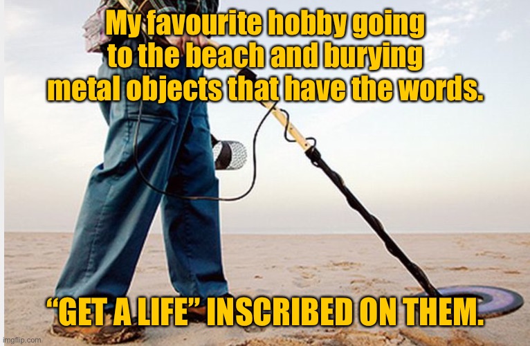 My favorite hobby | My favourite hobby going to the beach and burying metal objects that have the words. “GET A LIFE” INSCRIBED ON THEM. | image tagged in metal detector,favorite hobby,going to beach,bury metal objects,get a life,inscribed | made w/ Imgflip meme maker