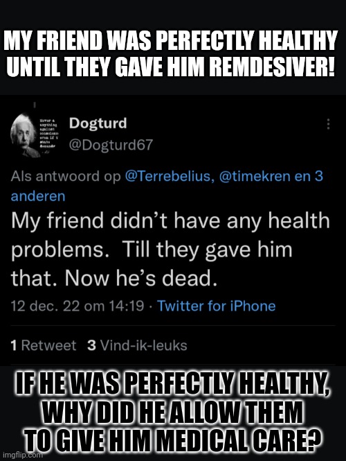 If you have to lie, at least make sure your logic holds | MY FRIEND WAS PERFECTLY HEALTHY
UNTIL THEY GAVE HIM REMDESIVER! IF HE WAS PERFECTLY HEALTHY,
WHY DID HE ALLOW THEM
TO GIVE HIM MEDICAL CARE? | image tagged in lying,covidiots,think about it,fail,conservative logic | made w/ Imgflip meme maker