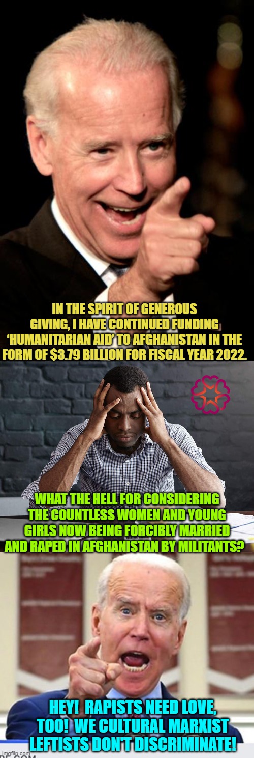 Now doesn't that give you a warm, fuzzy feeling! | IN THE SPIRIT OF GENEROUS GIVING, I HAVE CONTINUED FUNDING ‘HUMANITARIAN AID’ TO AFGHANISTAN IN THE FORM OF $3.79 BILLION FOR FISCAL YEAR 2022. WHAT THE HELL FOR CONSIDERING THE COUNTLESS WOMEN AND YOUNG GIRLS NOW BEING FORCIBLY MARRIED AND RAPED IN AFGHANISTAN BY MILITANTS? HEY!  RAPISTS NEED LOVE, TOO!  WE CULTURAL MARXIST LEFTISTS DON'T DISCRIMINATE! | image tagged in smilin biden | made w/ Imgflip meme maker