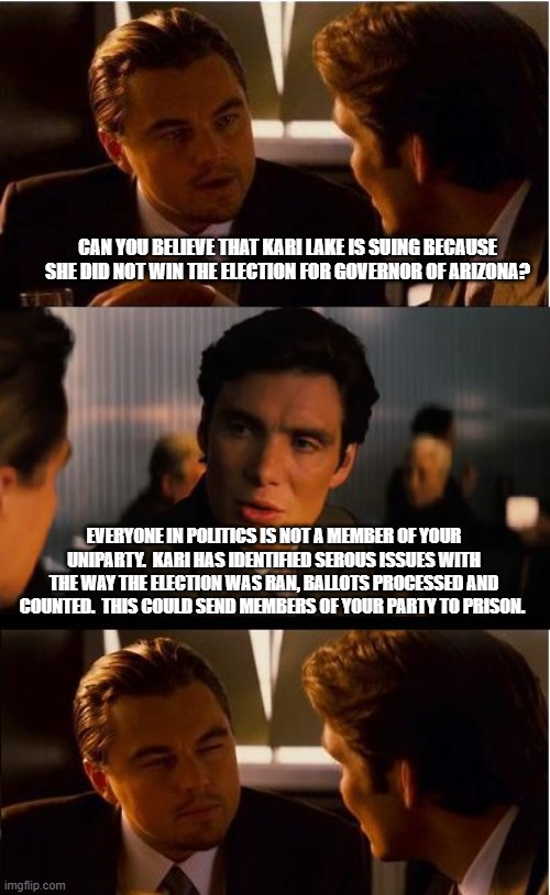 If you want us to trust the election process-stop cheating | CAN YOU BELIEVE THAT KARI LAKE IS SUING BECAUSE SHE DID NOT WIN THE ELECTION FOR GOVERNOR OF ARIZONA? EVERYONE IN POLITICS IS NOT A MEMBER OF YOUR UNIPARTY.  KARI HAS IDENTIFIED SEROUS ISSUES WITH THE WAY THE ELECTION WAS RAN, BALLOTS PROCESSED AND COUNTED.  THIS COULD SEND MEMBERS OF YOUR PARTY TO PRISON. | image tagged in memes,inception,zero trust,election fraud,kari lake,maga | made w/ Imgflip meme maker