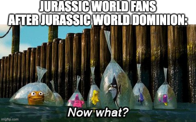 Now what | JURASSIC WORLD FANS AFTER JURASSIC WORLD DOMINION: | image tagged in now what,jurassic world dominion | made w/ Imgflip meme maker