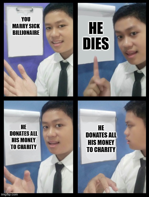 ajs plan | HE DIES; YOU MARRY SICK BILLIONAIRE; HE DONATES ALL HIS MONEY TO CHARITY; HE DONATES ALL HIS MONEY TO CHARITY | image tagged in ajs plan | made w/ Imgflip meme maker