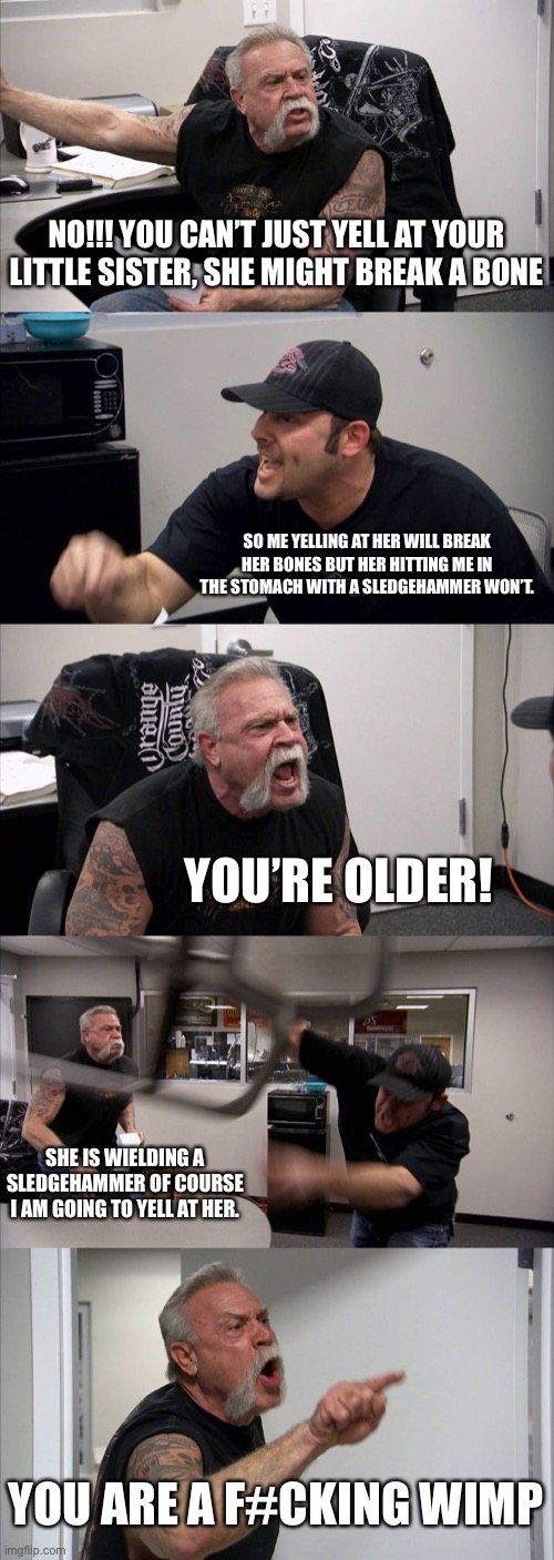 American Chopper Argument | NO!!! YOU CAN’T JUST YELL AT YOUR LITTLE SISTER, SHE MIGHT BREAK A BONE; SO ME YELLING AT HER WILL BREAK HER BONES BUT HER HITTING ME IN THE STOMACH WITH A SLEDGEHAMMER WON’T. YOU’RE OLDER! SHE IS WIELDING A SLEDGEHAMMER OF COURSE I AM GOING TO YELL AT HER. YOU ARE A F#CKING WIMP | image tagged in memes,american chopper argument | made w/ Imgflip meme maker