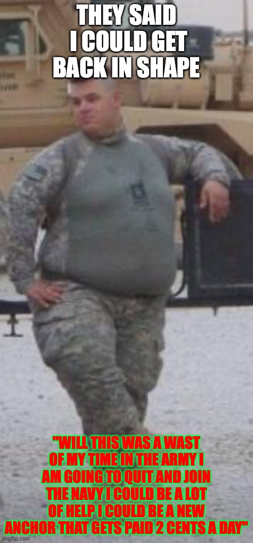 fat army | THEY SAID  I COULD GET BACK IN SHAPE; "WILL THIS WAS A WAST OF MY TIME IN THE ARMY I AM GOING TO QUIT AND JOIN THE NAVY I COULD BE A LOT OF HELP I COULD BE A NEW ANCHOR THAT GETS PAID 2 CENTS A DAY" | image tagged in fat army | made w/ Imgflip meme maker
