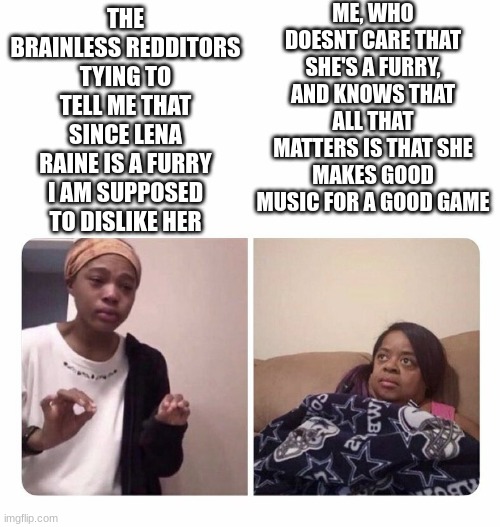 Reddit stewpid | ME, WHO DOESNT CARE THAT SHE'S A FURRY, AND KNOWS THAT ALL THAT MATTERS IS THAT SHE MAKES GOOD MUSIC FOR A GOOD GAME; THE BRAINLESS REDDITORS TYING TO TELL ME THAT SINCE LENA RAINE IS A FURRY I AM SUPPOSED TO DISLIKE HER | image tagged in girl trying to explain her mom,memes | made w/ Imgflip meme maker